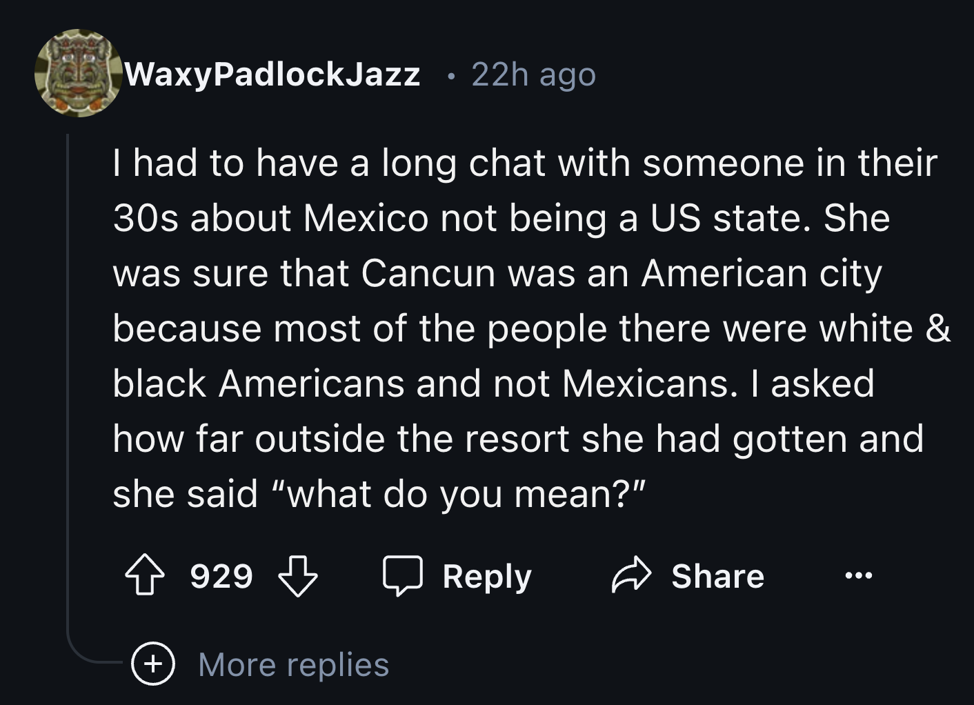 screenshot - WaxyPadlockJazz . 22h ago I had to have a long chat with someone in their 30s about Mexico not being a Us state. She was sure that Cancun was an American city because most of the people there were white & black Americans and not Mexicans. I a